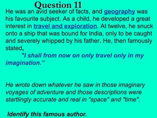 Question 11

He was an avid seeker of facts, and geography was
his favourite subject. As a child, he developed a great
interest in travel and exploration. At twelve, he snuck
onto a ship that was bound for India, only to be caught
and severely whipped by his father. He, then famously
stated,
"I shall from now on only travel only in my
imagination.”
He wrote down whatever he saw in those imaginary
voyages of adventure and those descriptions were
startlingly accurate and real in "space" and "time".
Identify this famous author.

 