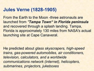 Jules Verne (1828-1905)
From the Earth to the Moon -three astronauts are
launched from "Tampa Town“ in Florida peninsula
and recovered through a splash landing. Tampa,
Florida is approximately 130 miles from NASA's actual
launching site at Cape Canaveral.
He predicted about glass skyscrapers, high-speed
trains, gas-powered automobiles, air conditioners,
television, calculators, and a worldwide
communications network (internet), helicopters,
submarines, projectors, jukeboxes

 