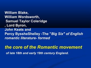 William Blake,
William Wordsworth,
Samuel Taylor Coleridge
, Lord Byron,
John Keats and
Percy ByssheShelley -The "Big Six" of English
romantic literature- formed

the core of the Romantic movement
of late 18th and early 19th century England.

 