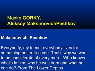 Maxim GORKY,
Aleksey MaksimovichPeshkov
Maksimovich Peshkov
Everybody, my friend, everybody lives for
something better to come. That's why we want
to be considerate of every man—Who knows
what's in him, why he was born and what he
can do?-From The Lower Depths

 