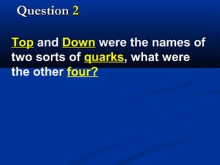 Question 2
Top and Down were the names of
two sorts of quarks, what were
the other four?

 