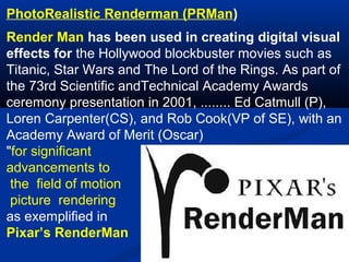 PhotoRealistic Renderman (PRMan)
Render Man has been used in creating digital visual
effects for the Hollywood blockbuster movies such as
Titanic, Star Wars and The Lord of the Rings. As part of
the 73rd Scientific andTechnical Academy Awards
ceremony presentation in 2001, ........ Ed Catmull (P),
Loren Carpenter(CS), and Rob Cook(VP of SE), with an
Academy Award of Merit (Oscar)
"for significant
advancements to
the field of motion
picture rendering
as exemplified in
Pixar’s RenderMan

 