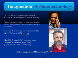 In 1959, Richard Feynman gave a talk at
Caltech in American Physical Society meeting,
“Learn from mother Nature to make things smaller
and see the advantages . Plenty of space remaining at
the bottom”

The term Nanotechnology was first time used by
Norio Taniguchi (1974)

size

Kim Eric Drexler (1986) wrote first book
Engines of Creation, which finally
popularized the term Nanotechnology

Earlier imagination of Nanoscience>>>>>

 