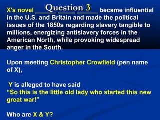 Question 3
X's novel ______ _____ ______ became influential
in the U.S. and Britain and made the political
issues of the 1850s regarding slavery tangible to
millions, energizing antislavery forces in the
American North, while provoking widespread
anger in the South.
Upon meeting Christopher Crowfield (pen name
of X),
Y is alleged to have said
“So this is the little old lady who started this new
great war!”
Who are X & Y?

 
