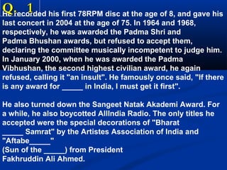 Q. 1

He recorded his first 78RPM disc at the age of 8, and gave his
last concert in 2004 at the age of 75. In 1964 and 1968,
respectively, he was awarded the Padma Shri and
Padma Bhushan awards, but refused to accept them,
declaring the committee musically incompetent to judge him.
In January 2000, when he was awarded the Padma
Vibhushan, the second highest civilian award, he again
refused, calling it "an insult". He famously once said, "If there
is any award for _____ in India, I must get it first".
He also turned down the Sangeet Natak Akademi Award. For
a while, he also boycotted AllIndia Radio. The only titles he
accepted were the special decorations of "Bharat
_____ Samrat" by the Artistes Association of India and
"Aftabe_____"
(Sun of the _____) from President
Fakhruddin Ali Ahmed.

 