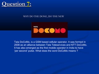 Question 7:
WHY DO THE DONE, DO THE NEW

Tata DoCoMo, is a GSM based cellular operator. It was formed in
2008 as an alliance between Tata Teleservices and NTT DoCoMo.
It has also emerged as the first mobile operator in India to have
‘per second’ pulse. What does the word DoCoMo means ?

 