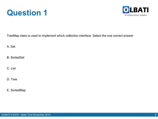 OLBATI © 2016 - Geek Time November 2016 2
Question 1
TreeMap class is used to implement which collection interface. Select the one correct answer
A. Set
B. SortedSet
C. List
D. Tree
E. SortedMap
 