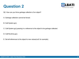 OLBATI © 2016 - Geek Time November 2016 3
Question 2
Q2. How can you force garbage collection of an object?
A. Garbage collection cannot be forced.
B. Call System.gc().
C. Call System.gc() passing in a reference to the object to be garbage collected.
D. Call Runtime.gc().
E. Set all references to the object to new values(null, for example).
 