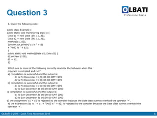 OLBATI © 2016 - Geek Time November 2016 4
Question 3
3. Given the following code:
public class Example {
public static void main(String args[]) {
Date d1 = new Date (99, 11, 31);
Date d2 = new Date (99, 11, 31);
method(d1, d2);
System.out.println("d1 is " + d1
+ "nd2 is " + d2);
}
public static void method(Date d1, Date d2) {
d2.setYear (100);
d1 = d2;
}}
Which one or more of the following correctly describe the behavior when this
program is compiled and run?
a) compilation is successful and the output is:
d1 is Fri December 31 00:00:00 GMT 1999
d2 is Fri December 31 00:00:00 GMT 1999
b) compilation is successful and the output is:
d1 is Fri December 31 00:00:00 GMT 1999
d2 is Sun December 31 00:00:00 GMT 2000
c) compilation is successful and the output is:
d1 is Sun December 31 00:00:00 GMT 2000
d2 is Sun December 31 00:00:00 GMT 2000
d) the assignment 'd1 = d2' is rejected by the compiler because the Date class cannot overload the operator '='.
e) the expression (d1 is " + d1 + "nd2 is " + d2) is rejected by the compiler because the Date class cannot overload the
operator '+'.
 