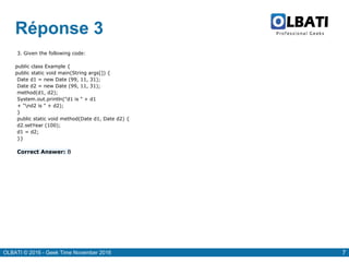 OLBATI © 2016 - Geek Time November 2016 7
Réponse 3
3. Given the following code:
public class Example {
public static void main(String args[]) {
Date d1 = new Date (99, 11, 31);
Date d2 = new Date (99, 11, 31);
method(d1, d2);
System.out.println("d1 is " + d1
+ "nd2 is " + d2);
}
public static void method(Date d1, Date d2) {
d2.setYear (100);
d1 = d2;
}}
Correct Answer: B
 