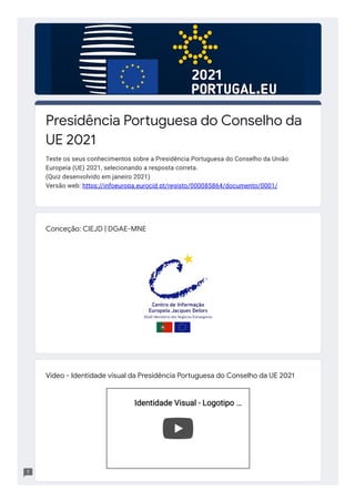 Conceção: CIEJD | DGAE-MNE
Vídeo - Identidade visual da Presidência Portuguesa do Conselho da UE 2021
Identidade Visual - Logotipo
Identidade Visual - Logotipo …
…
Presidência Po uguesa do Conselho da
UE 2021
Teste os seus conhecimentos sobre a Presidência Portuguesa do Conselho da União
Europeia (UE) 2021, selecionando a resposta correta.
(Quiz desenvolvido em janeiro 2021)
Versão web: https://infoeuropa.eurocid.pt/registo/000085864/documento/0001/
 