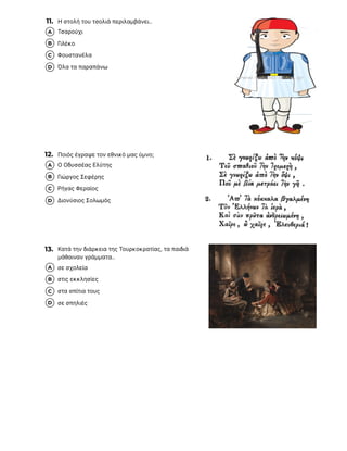 11. Η στολή του τσολιά περιλαμβάνει..
12. Ποιός έγραψε τον εθνικό μας ύμνο;
13. Κατά την διάρκεια της Τουρκοκρατίας, τα παιδιά
μάθαιναν γράμματα..
Τσαρούχι
A
Γιλέκο
B
Φουστανέλα
C
Όλα τα παραπάνω
D
Ο Οδυσσέας Ελύτης
A
Γιώργος Σεφέρης
B
Ρήγας Φεραίος
C
Διονύσιος Σολωμός
D
σε σχολεία
A
στις εκκλησίες
B
στα σπίτια τους
C
σε σπηλιές
D
 