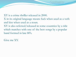 XY is a crime thriller released in 2000.
X in its original language means fuck when used as a verb
and kiss when used as a noun.
XY is also referred/released in some countries by a title
which matches with one of the best songs by a popular
band formed in late 80's.
Give me XY.
 