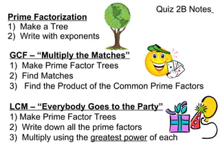 Prime Factorization 1)  Make a Tree 2)  Write with exponents GCF – “Multiply the Matches” 1)  Make Prime Factor Trees 2)  Find Matches 3)  Find the Product of the Common Prime Factors LCM – “Everybody Goes to the Party” 1) Make Prime Factor Trees  2)  Write down all the prime factors 3)  Multiply using the  greatest power  of each Quiz 2B Notes   