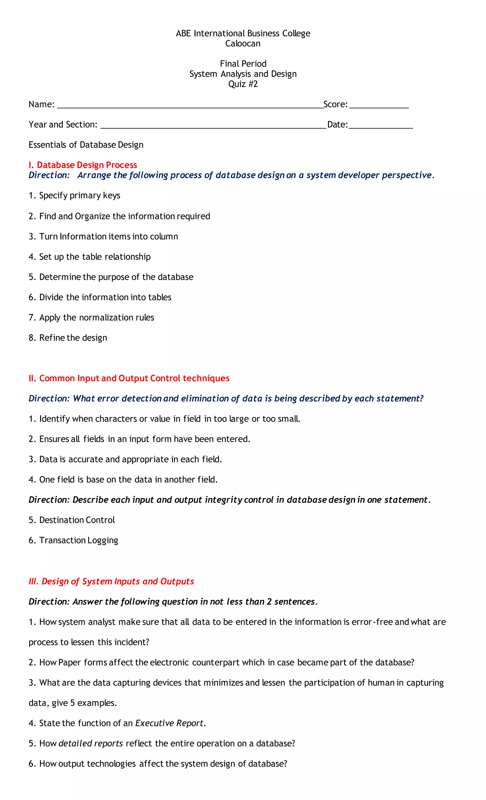 ABE International Business College 
Caloocan 
Final Period 
System Analysis and Design 
Quiz #2 
Name: __________________________________________________________Score:_____________ 
Year and Section: _________________________________________________Date:______________ 
Essentials of Database Design 
I. Database Design Process 
Direction: Arrange the following process of database design on a system developer perspective. 
1. Specify primary keys 
2. Find and Organize the information required 
3. Turn Information items into column 
4. Set up the table relationship 
5. Determine the purpose of the database 
6. Divide the information into tables 
7. Apply the normalization rules 
8. Refine the design 
II. Common Input and Output Control techniques 
Direction: What error detection and elimination of data is being described by each statement? 
1. Identify when characters or value in field in too large or too small. 
2. Ensures all fields in an input form have been entered. 
3. Data is accurate and appropriate in each field. 
4. One field is base on the data in another field. 
Direction: Describe each input and output integrity control in database design in one statement. 
5. Destination Control 
6. Transaction Logging 
III. Design of System Inputs and Outputs 
Direction: Answer the following question in not less than 2 sentences. 
1. How system analyst make sure that all data to be entered in the information is error-free and what are 
process to lessen this incident? 
2. How Paper forms affect the electronic counterpart which in case became part of the database? 
3. What are the data capturing devices that minimizes and lessen the participation of human in capturing 
data, give 5 examples. 
4. State the function of an Executive Report. 
5. How detailed reports reflect the entire operation on a database? 
6. How output technologies affect the system design of database? 
 
