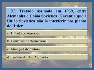 07. Tratado assinado em 1939, entre
Alemanha e União Soviética. Garantia que a
União Soviética não ia interferir nos planos
de Hitler.
a. Tratado de Agressão
b. Convenção Internacional
c. Aliança Libertadora
d. Tratado de Não Agressão
 
