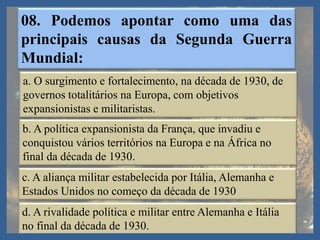 08. Podemos apontar como uma das
principais causas da Segunda Guerra
Mundial:
a. O surgimento e fortalecimento, na década de 1930, de
governos totalitários na Europa, com objetivos
expansionistas e militaristas.
b. A política expansionista da França, que invadiu e
conquistou vários territórios na Europa e na África no
final da década de 1930.
c. A aliança militar estabelecida por Itália, Alemanha e
Estados Unidos no começo da década de 1930
d. A rivalidade política e militar entre Alemanha e Itália
no final da década de 1930.
 