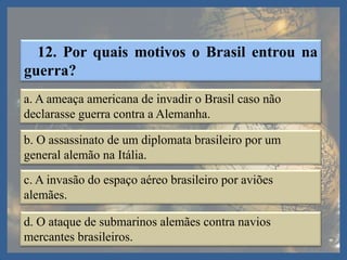 12. Por quais motivos o Brasil entrou na
guerra?
a. A ameaça americana de invadir o Brasil caso não
declarasse guerra contra a Alemanha.
b. O assassinato de um diplomata brasileiro por um
general alemão na Itália.
c. A invasão do espaço aéreo brasileiro por aviões
alemães.
d. O ataque de submarinos alemães contra navios
mercantes brasileiros.
 