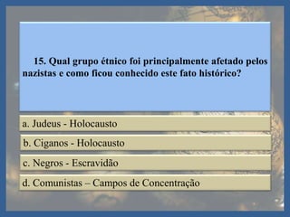 15. Qual grupo étnico foi principalmente afetado pelos
nazistas e como ficou conhecido este fato histórico?
a. Judeus - Holocausto
b. Ciganos - Holocausto
c. Negros - Escravidão
d. Comunistas – Campos de Concentração
 