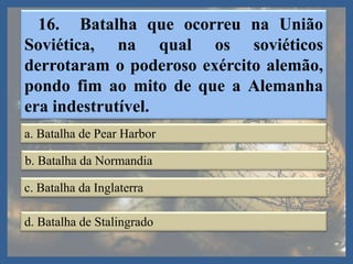 16. Batalha que ocorreu na União
Soviética, na qual os soviéticos
derrotaram o poderoso exército alemão,
pondo fim ao mito de que a Alemanha
era indestrutível.
a. Batalha de Pear Harbor
b. Batalha da Normandia
c. Batalha da Inglaterra
d. Batalha de Stalingrado
 