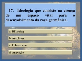 17. Ideologia que consiste na crença
de um espaço vital para o
desenvolvimento da raça germânica.
a. Blitzkrieg
b. Anschluss
c. Lebensraum
d. Anexação
 