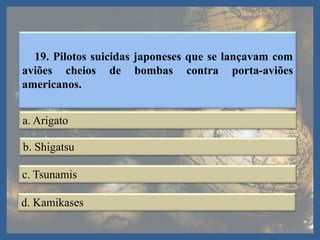 19. Pilotos suicidas japoneses que se lançavam com
aviões cheios de bombas contra porta-aviões
americanos.
a. Arigato
b. Shigatsu
c. Tsunamis
d. Kamikases
 