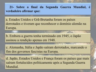 21- Sobre o final da Segunda Guerra Mundial, é
verdadeiro afirmar que:
a. Estados Unidos e Grã-Bretanha foram os países
derrotados e tiveram que reconhecer o domínio alemão na
Europa.
b. Embora a guerra tenha terminado em 1945, o Japão
assinou a rendição apenas em 1948.
c. Alemanha, Itália e Japão saíram derrotados, marcando o
fim dos governos fascistas na Europa.
d. Japão, Estados Unidos e França foram os países que mais
saíram fortalecidos politicamente após a Segunda Guerra
Mundial.
 