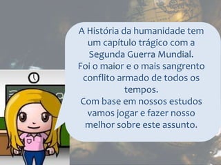 A História da humanidade tem
um capítulo trágico com a
Segunda Guerra Mundial.
Foi o maior e o mais sangrento
conflito armado de todos os
tempos.
Com base em nossos estudos
vamos jogar e fazer nosso
melhor sobre este assunto.
 
