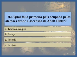 02. Qual foi o primeiro país ocupado pelos
alemães desde a ascensão de Adolf Hitler?
a. Tchecoslováquia
b. França
c. Polônia
d. Áustria
 