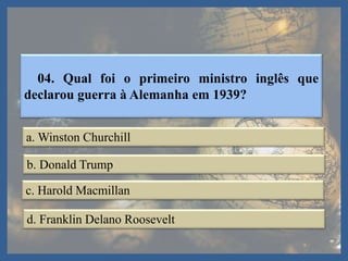 04. Qual foi o primeiro ministro inglês que
declarou guerra à Alemanha em 1939?
a. Winston Churchill
b. Donald Trump
c. Harold Macmillan
d. Franklin Delano Roosevelt
 