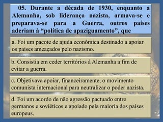 05. Durante a década de 1930, enquanto a
Alemanha, sob liderança nazista, armava-se e
preparava-se para a Guerra, outros países
aderiam à “política de apaziguamento”, que
a. Foi um pacote de ajuda econômica destinado a apoiar
os países ameaçados pelo nazismo.
b. Consistia em ceder territórios à Alemanha a fim de
evitar a guerra.
c. Objetivava apoiar, financeiramente, o movimento
comunista internacional para neutralizar o poder nazista.
d. Foi um acordo de não agressão pactuado entre
germanos e soviéticos e apoiado pela maioria dos países
europeus.
 