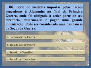 06. Série de medidas impostas pelas nações
vencedoras à Alemanha no final da Primeira
Guerra, onde foi obrigada a ceder parte de seu
território, desarmar-se e pagar uma grande
indenização. Pode ser considerada uma das causas
da Segunda Guerra.
a. Comunismo de Guerra
b. Tratado de Nuremberg
c. Tratado de Versalhes
d. Tratado de Tordesilhas
 