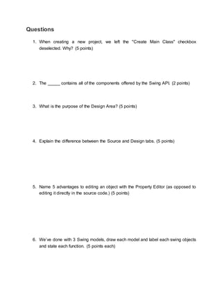 Questions 
1. When creating a new project, we left the "Create Main Class" checkbox 
deselected. Why? (5 points) 
2. The _____ contains all of the components offered by the Swing API. (2 points) 
3. What is the purpose of the Design Area? (5 points) 
4. Explain the difference between the Source and Design tabs. (5 points) 
5. Name 5 advantages to editing an object with the Property Editor (as opposed to 
editing it directly in the source code.) (5 points) 
6. We’ve done with 3 Swing models, draw each model and label each swing objects 
and state each function. (5 points each) 
 