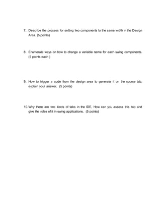 7. Describe the process for setting two components to the same width in the Design 
Area. (5 points) 
8. Enumerate ways on how to change a variable name for each swing components. 
(5 points each ) 
9. How to trigger a code from the design area to generate it on the source tab, 
explain your answer. (5 points) 
10. Why there are two kinds of tabs in the IDE, How can you assess this two and 
give the roles of it in swing applications. (5 points) 
