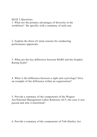 QUIZ 2 Questions:
1. What are the primary advantages of diversity in the
workforce? Be specific with a summary of each one.
2. Explain the three (3) main reasons for conducting
performance appraisals.
3. What are the key difference between BARS and the Graphic
Rating Scale?
4. What is the difference between a right and a privilege? Give
an example of the difference within an organization?
5. Provide a summary of the components of the Wagner
Act/National Management Labor Relations ACT, the year it was
passed and who it benefitted?
6. Provide a summary of the components of Taft-Hartley Act
 