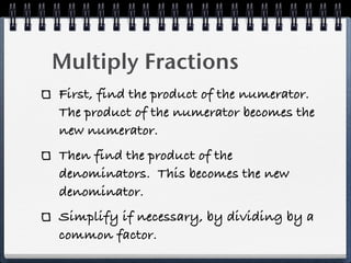 Multiply Fractions
First, find the product of the numerator.
The product of the numerator becomes the
new numerator.
Then find the product of the
denominators. This becomes the new
denominator.
Simplify if necessary, by dividing by a
common factor.
 