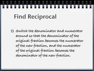 Find Reciprocal

Switch the denominator and numerator
around so that the denominator of the
original fraction becomes the numerator
of the new fraction, and the numerator
of the original fraction becomes the
denominator of the new fraction.
 