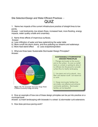 Site Selection/Design and Water Efficient Practices -
                                      QUIZ
1. Name two impacts of the current infrastructure practice of straight lines to low
points.
Answer: Lost biodiversity, low stream flows, increased heat, more flooding, energy
impacts, water quality unsafe and unsanitary

2. Name three effects of impervious surfaces.
Answer:
a) Less infiltration of water and less replenishing the water table
b) More runoff into storm drains, and thus polluting our streams and waterways
c) More heat island effect      d) Less evapotranspiration

3. What are three basic Sustainable Stormwater Design Principles?
Answer:




4. Give an example of how one of these design principles can be put into practice on a
municipal level.
Answer: a) Insert landscaping with bioswale in a street b) stormwater curb extensions

5. How does pervious paving work?
 
