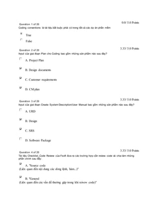 Question 1 of 20 
0.0/ 5.0 Points 
Coding conventions là tài liệu bắt buộc phải có trong tất cả các dự án phần mềm 
True 
False 
Question 2 of 20 
3.33/ 5.0 Points 
Input của giai đoạn Plan cho Coding bao gồm những sản phẩm nào sau đây? 
A. Project Plan 
B. Design documents 
C. Customer requirements 
D. CM plan 
Question 3 of 20 
3.33/ 5.0 Points 
Input của giai đoạn Create System Description/User Manual bao gồm những sản phẩm nào sau đây? 
A. URD 
B. Design 
C. SRS 
D. Software Package 
Question 4 of 20 
3.33/ 5.0 Points 
Tài liệu Checklist_Code Review của Fsoft đưa ra các trường hợp cần review code và chia làm những 
phần chính sau đây: 
A. "Source code 
(Liên quan đến nội dung các dòng lệnh, hàm...)" 
B. "General 
(Liên quan đến các vấn đề thường gặp trong khi reivew code)" 
 