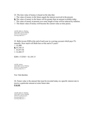 22. The time value of money is based on the idea that:
A. The value of money in the future equals the interest received in the present.
B. The value of money in the future will be greater than an amount available today.
C. The value of money at present over some length of time will be reduced by inflation.
D. The future value of money will become the current value as time passes.

AACSB: Reflective Thinking
AICPA BB: Critical Thinking
AICPA FN: Measurement
Learning Objective: 1

23. Belle invests $200 at the end of each year in a savings account which pays 5%
annually. How much will Belle have at the end of 5 years?
A. $1,000
B. $1,105.13
C. $1,077.50
D. $1,082.37
$200 × 5.52563 = $1,105.13

AACSB: Analytic
AICPA BB: Critical Thinking
AICPA FN: Measurement
Learning Objective: 4

True / False Questions

24. Future value is the amount that must be invested today at a specific interest rate to
receive a particular amount at some future date.
FALSE

AACSB: Reflective Thinking
AICPA BB: Critical Thinking
AICPA FN: Measurement
Learning Objective: 1
Learning Objective: 2

 