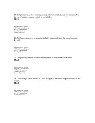 25. The present value of an ordinary annuity is the amount that equal payments made at
the end of successive equal periods is worth today.
TRUE

AACSB: Reflective Thinking
AICPA BB: Critical Thinking
AICPA FN: Measurement
Learning Objective: 1
Learning Objective: 2

26. The future value of an investment gradually increases toward the present amount.
FALSE

AACSB: Reflective Thinking
AICPA BB: Critical Thinking
AICPA FN: Measurement
Learning Objective: 2

27. Compounding interest assumes the interest on an investment is reinvested.
TRUE

AACSB: Reflective Thinking
AICPA BB: Critical Thinking
AICPA FN: Measurement
Learning Objective: 1
Learning Objective: 2

28. Discounting a future amount of a cash receipt will determine the present value of that
receipt.
TRUE

AACSB: Reflective Thinking
AICPA BB: Critical Thinking
AICPA FN: Measurement
Learning Objective: 2

 