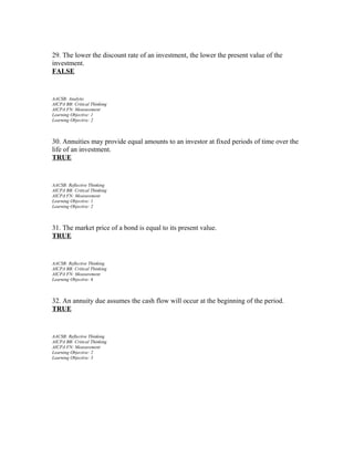 29. The lower the discount rate of an investment, the lower the present value of the
investment.
FALSE

AACSB: Analytic
AICPA BB: Critical Thinking
AICPA FN: Measurement
Learning Objective: 1
Learning Objective: 2

30. Annuities may provide equal amounts to an investor at fixed periods of time over the
life of an investment.
TRUE

AACSB: Reflective Thinking
AICPA BB: Critical Thinking
AICPA FN: Measurement
Learning Objective: 1
Learning Objective: 2

31. The market price of a bond is equal to its present value.
TRUE

AACSB: Reflective Thinking
AICPA BB: Critical Thinking
AICPA FN: Measurement
Learning Objective: 6

32. An annuity due assumes the cash flow will occur at the beginning of the period.
TRUE

AACSB: Reflective Thinking
AICPA BB: Critical Thinking
AICPA FN: Measurement
Learning Objective: 2
Learning Objective: 3

 