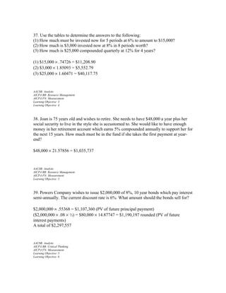37. Use the tables to determine the answers to the following:
(1) How much must be invested now for 5 periods at 6% to amount to $15,000?
(2) How much is $3,000 invested now at 8% in 8 periods worth?
(3) How much is $25,000 compounded quarterly at 12% for 4 years?
(1) $15,000 × .74726 = $11,208.90
(2) $3,000 × 1.85093 = $5,552.79
(3) $25,000 × 1.60471 = $40,117.75

AACSB: Analytic
AICPA BB: Resource Management
AICPA FN: Measurement
Learning Objective: 3
Learning Objective: 4

38. Joan is 75 years old and wishes to retire. She needs to have $48,000 a year plus her
social security to live in the style she is accustomed to. She would like to have enough
money in her retirement account which earns 5% compounded annually to support her for
the next 15 years. How much must be in the fund if she takes the first payment at yearend?
$48,000 × 21.57856 = $1,035,737

AACSB: Analytic
AICPA BB: Resource Management
AICPA FN: Measurement
Learning Objective: 5

39. Powers Company wishes to issue $2,000,000 of 8%, 10 year bonds which pay interest
semi-annually. The current discount rate is 6%. What amount should the bonds sell for?
$2,000,000 × .55368 = $1,107,360 (PV of future principal payment)
($2,000,000 × .08 × ½) = $80,000 × 14.87747 = $1,190,197 rounded (PV of future
interest payments)
A total of $2,297,557

AACSB: Analytic
AICPA BB: Critical Thinking
AICPA FN: Measurement
Learning Objective: 5
Learning Objective: 6

 