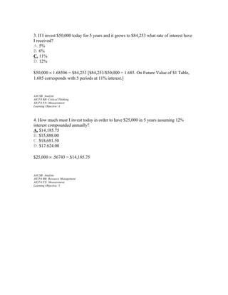 3. If I invest $50,000 today for 5 years and it grows to $84,253 what rate of interest have
I received?
A. 5%
B. 6%
C. 11%
D. 12%
$50,000 × 1.68506 = $84,253 [$84,253/$50,000 = 1.685. On Future Value of $1 Table,
1.685 corresponds with 5 periods at 11% interest.]

AACSB: Analytic
AICPA BB: Critical Thinking
AICPA FN: Measurement
Learning Objective: 4

4. How much must I invest today in order to have $25,000 in 5 years assuming 12%
interest compounded annually?
A. $14,185.75
B. $15,888.00
C. $18,681.50
D. $17.624.00
$25,000 × .56743 = $14,185.75

AACSB: Analytic
AICPA BB: Resource Management
AICPA FN: Measurement
Learning Objective: 5

 