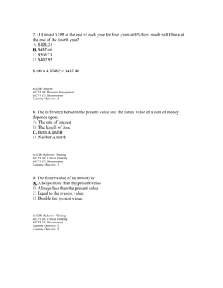 7. If I invest $100 at the end of each year for four years at 6% how much will I have at
the end of the fourth year?
A. $421.24
B. $437.46
C. $563.71
D. $432.95
$100 × 4.37462 = $437.46

AACSB: Analytic
AICPA BB: Resource Management
AICPA FN: Measurement
Learning Objective: 4

8. The difference between the present value and the future value of a sum of money
depends upon:
A. The rate of interest
B. The length of time
C. Both A and B
D. Neither A nor B

AACSB: Reflective Thinking
AICPA BB: Critical Thinking
AICPA FN: Measurement
Learning Objective: 2

9. The future value of an annuity is:
A. Always more than the present value
B. Always less than the present value
C. Equal to the present value.
D. Double the present value.

AACSB: Reflective Thinking
AICPA BB: Critical Thinking
AICPA FN: Measurement
Learning Objective: 2
Learning Objective: 3

 