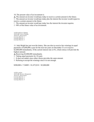 10. The present value of an investment is
A. The amount an investor would pay today to receive a certain amount in the future.
B. The amount an investor would pay today plus the interest the investor would expect to
receive a certain amount in the future.
C. The amount an investor would pay today less the interest the investor requires.
D. 90% of the future value of an investment.

AACSB: Reflective Thinking
AICPA BB: Critical Thinking
AICPA FN: Measurement
Learning Objective: 1
Learning Objective: 2
Learning Objective: 3

11. Judy Bright has just won the lottery. She can elect to receive her winnings in equal
payments of $200,000 a year for the next ten years on December 31 or to receive
$2,000,000 immediately. If the current interest rate is 6%, which choice will provide the
highest amount:
A. Receiving $2,000,000 immediately.
B. Taking equal payments for 10 years
C. It does not matter since either choice provides the same amount.
D. Refusing to accept the winnings since it is not enough.
$200,000 × 7.36009 = $1,472,018 < $2,000,000

AACSB: Analytic
AICPA BB: Resource Management
AICPA FN: Measurement
Learning Objective: 2
Learning Objective: 5
Learning Objective: 6

 