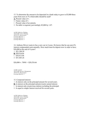 13. To determine the amount to be deposited in a bank today to grow to $5,000 three
years from now at 7% which table should be used?
A. Present value of 1.
B. Future value of 1.
C. Present value of an annuity.
D. No table is required, just multiply $5,000 by 1.07.

AACSB: Reflective Thinking
AICPA BB: Critical Thinking
AICPA FN: Measurement
Learning Objective: 1
Learning Objective: 2
Learning Objective: 5

14. Anthony Driver wants to buy a new car in 4 years. He knows that he can earn 6%
interest compounded semi-annually. How much must he deposit now in order to have
$26,000 at the end of 4 years?
A. $21,390.20
B. $20,524.66
C. $38,413.96
D. $31.603.26
$26,000 × .78941 = $20,524.66

AACSB: Analytic
AICPA BB: Resource Management
AICPA FN: Measurement
Learning Objective: 5

15. Compound interest:
A. Is interest only on the principal amount for several years.
B. Is interest on the principal and previously earned interest.
C. Is interest only on previous interest excluding the principal.
D. Is equal to simple interest received for several years.

AACSB: Reflective Thinking
AICPA BB: Critical Thinking
AICPA FN: Measurement
Learning Objective: 1
Learning Objective: 2

 
