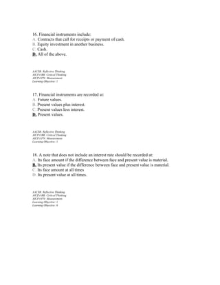 16. Financial instruments include:
A. Contracts that call for receipts or payment of cash.
B. Equity investment in another business.
C. Cash.
D. All of the above.

AACSB: Reflective Thinking
AICPA BB: Critical Thinking
AICPA FN: Measurement
Learning Objective: 1

17. Financial instruments are recorded at:
A. Future values.
B. Present values plus interest.
C. Present values less interest.
D. Present values.

AACSB: Reflective Thinking
AICPA BB: Critical Thinking
AICPA FN: Measurement
Learning Objective: 1

18. A note that does not include an interest rate should be recorded at:
A. Its face amount if the difference between face and present value is material.
B. Its present value if the difference between face and present value is material.
C. Its face amount at all times
D. Its present value at all times.

AACSB: Reflective Thinking
AICPA BB: Critical Thinking
AICPA FN: Measurement
Learning Objective: 1
Learning Objective: 6

 