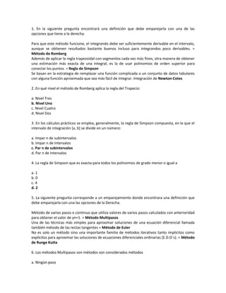 1. En la siguiente pregunta encontrará una definición que debe emparejarla con una de las
opciones que tiene a la derecha.

Para que este método funcione, el integrando debe ser suficientemente derivable en el intervalo,
aunque se obtienen resultados bastante buenos incluso para integrandos poco derivables. =
Método de Romberg
Además de aplicar la regla trapezoidal con segmentos cada vez más finos, otra manera de obtener
una estimación más exacta de una integral, es la de usar polinomios de orden superior para
conectar los puntos. = Regla de Simpson
Se basan en la estrategia de remplazar una función complicada o un conjunto de datos tabulares
con alguna función aproximada que sea más fácil de integrar. Integración de Newton-Cotes

2. En qué nivel el método de Romberg aplica la regla del Trapecio:

a. Nivel Tres
b. Nivel Uno
c. Nivel Cuatro
d. Nivel Dos

3. En los cálculos prácticos se emplea, generalmente, la regla de Simpson compuesta, en la que el
intervalo de integración [a, b] se divide en un número:

a. Impar n de subintervalos
b. Impar n de Intervalos
c. Par n de subintervalos
d. Par n de Intervalos

4. La regla de Simpson que es exacta para todos los polinomios de grado menor o igual a

a. 1
b. 0
c. 4
d. 2

5. La siguiente pregunta corresponde a un emparejamiento donde encontrara una definición que
debe emparejarla con una las opciones de la Derecha.

Método de varios pasos o continuo que utiliza valores de varios pasos calculados con anterioridad
para obtener el valor de yn+1. = Método Multipasos
Una de las técnicas más simples para aproximar soluciones de una ecuación diferencial llamada
también método de las rectas tangentes = Método de Euler
No es solo un método sino una importante familia de métodos iterativos tanto implícitos como
explícitos para aproximar las soluciones de ecuaciones diferenciales ordinarias (E.D.O´s). = Método
de Runge Kutta

6. Los métodos Multipasos son métodos son considerados métodos

a. Ningún paso
 