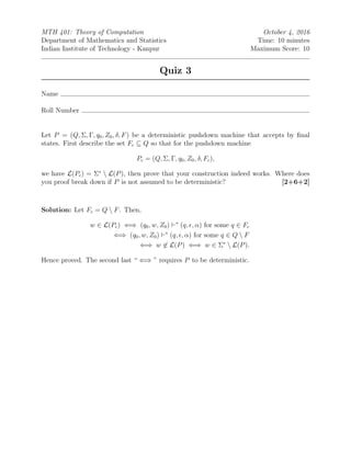 MTH 401: Theory of Computation October 4, 2016
Department of Mathematics and Statistics Time: 10 minutes
Indian Institute of Technology - Kanpur Maximum Score: 10
Quiz 3
Name
Roll Number
Let P = (Q, Σ, Γ, q0, Z0, δ, F) be a deterministic pushdown machine that accepts by ﬁnal
states. First describe the set Fc ⊆ Q so that for the pushdown machine
Pc = (Q, Σ, Γ, q0, Z0, δ, Fc),
we have L(Pc) = Σ∗
 L(P), then prove that your construction indeed works. Where does
you proof break down if P is not assumed to be deterministic? [2+6+2]
Solution: Let Fc = Q  F. Then,
w ∈ L(Pc) ⇐⇒ (q0, w, Z0) ∗
(q, , α) for some q ∈ Fc
⇐⇒ (q0, w, Z0) ∗
(q, , α) for some q ∈ Q  F
⇐⇒ w ∈ L(P) ⇐⇒ w ∈ Σ∗
 L(P).
Hence proved. The second last “ ⇐⇒ ” requires P to be deterministic.
 